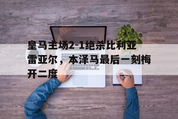 IM体育官方平台-皇马主场2-1绝杀比利亚雷亚尔，本泽马最后一刻梅开二度的简单介绍